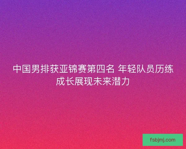 中国男排获亚锦赛第四名 年轻队员历练成长展现未来潜力