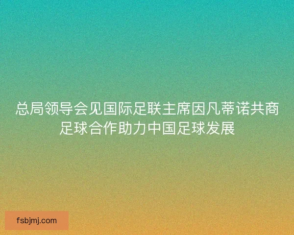总局领导会见国际足联主席因凡蒂诺共商足球合作助力中国足球发展 总局领导会见国际足联主席因凡蒂诺共商足球合作助力中国足球发展