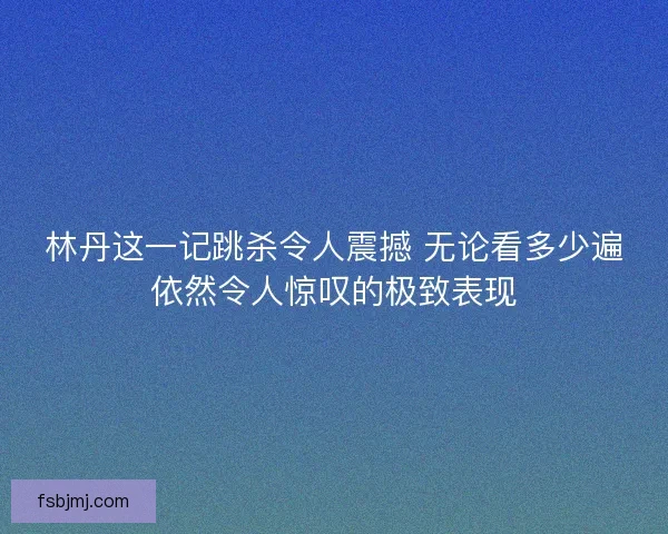林丹这一记跳杀令人震撼 无论看多少遍依然令人惊叹的极致表现