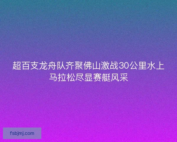 超百支龙舟队齐聚佛山激战30公里水上马拉松尽显赛艇风采 超百支龙舟队齐聚佛山激战30公里水上马拉松尽显赛艇风采