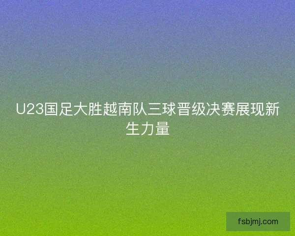 U23国足大胜越南队三球晋级决赛展现新生力量