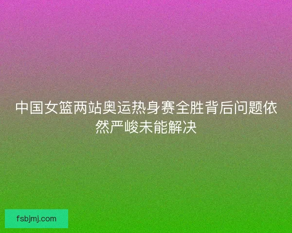 中国女篮两站奥运热身赛全胜背后问题依然严峻未能解决