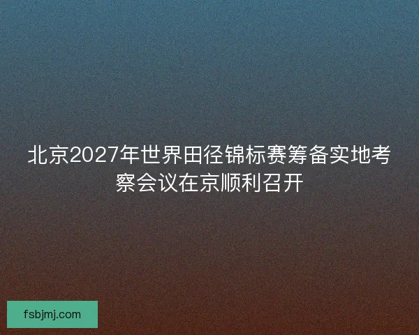 北京2027年世界田径锦标赛筹备实地考察会议在京顺利召开