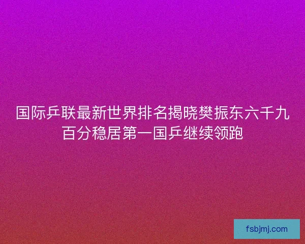 国际乒联最新世界排名揭晓樊振东六千九百分稳居第一国乒继续领跑