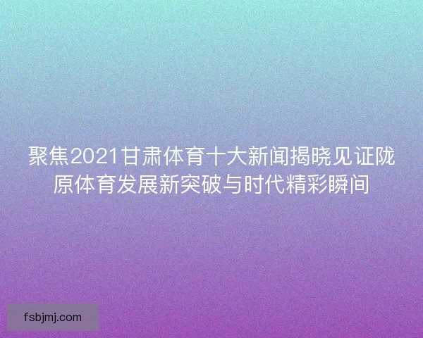 聚焦2021甘肃体育十大新闻揭晓见证陇原体育发展新突破与时代精彩瞬间