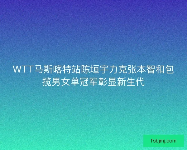 WTT马斯喀特站陈垣宇力克张本智和包揽男女单冠军彰显新生代