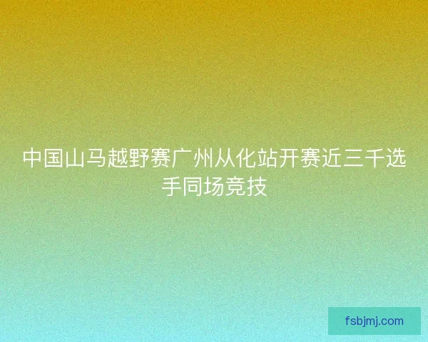中国山马越野赛广州从化站开赛近三千选手同场竞技