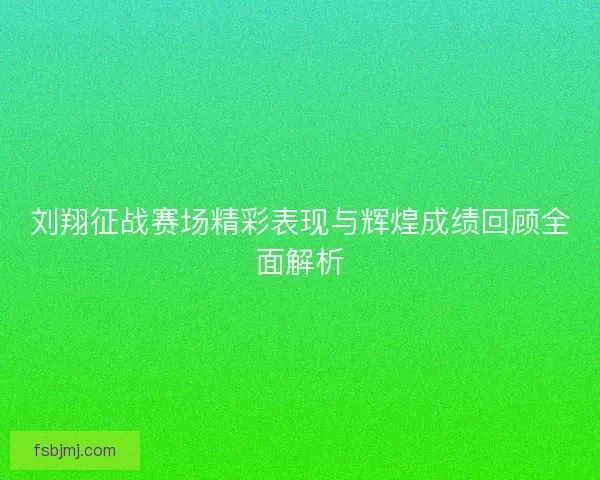 刘翔征战赛场精彩表现与辉煌成绩回顾全面解析