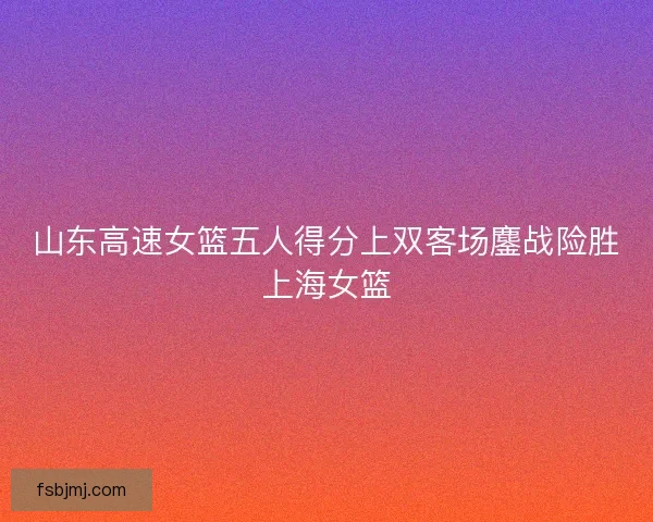 山东高速女篮五人得分上双客场鏖战险胜上海女篮