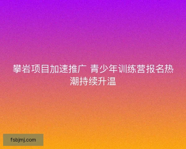 攀岩项目加速推广 青少年训练营报名热潮持续升温