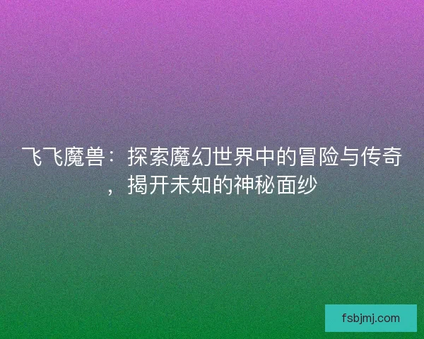 飞飞魔兽：探索魔幻世界中的冒险与传奇，揭开未知的神秘面纱