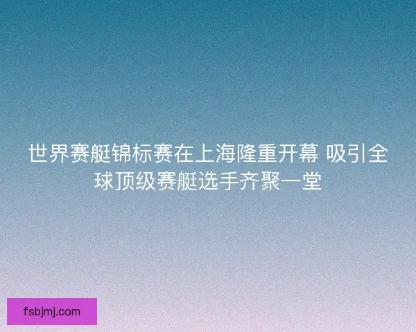 世界赛艇锦标赛在上海隆重开幕 吸引全球顶级赛艇选手齐聚一堂 世界赛艇锦标赛在上海隆重开幕 吸引全球顶级赛艇选手齐聚一堂