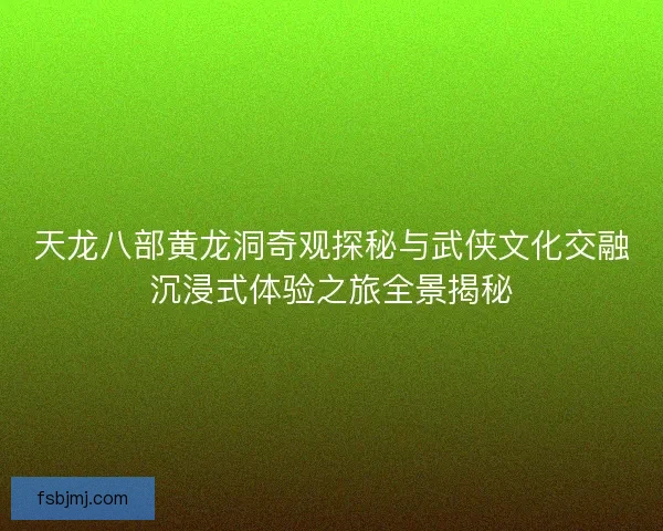 天龙八部黄龙洞奇观探秘与武侠文化交融沉浸式体验之旅全景揭秘 天龙八部黄龙洞奇观探秘与武侠文化交融沉浸式体验之旅全景揭秘