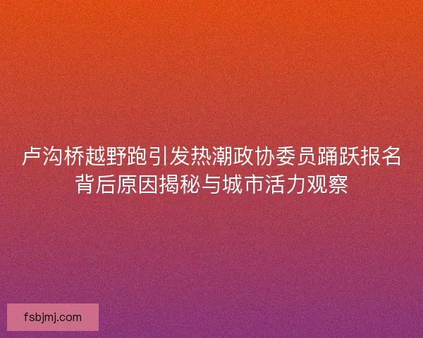卢沟桥越野跑引发热潮政协委员踊跃报名背后原因揭秘与城市活力观察