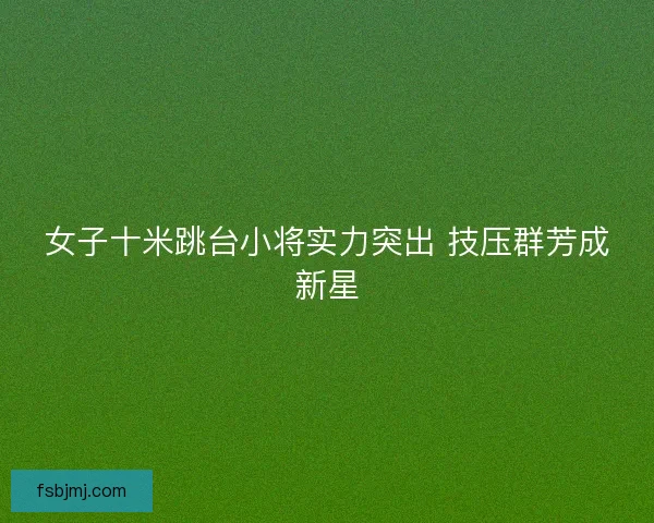 女子十米跳台小将实力突出 技压群芳成新星
