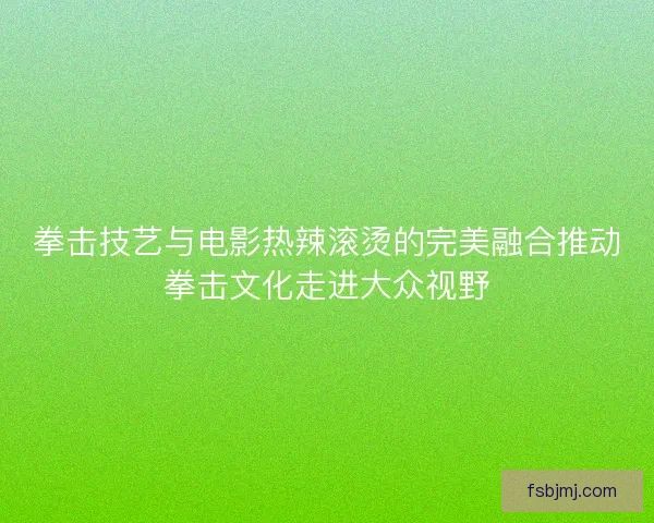 拳击技艺与电影热辣滚烫的完美融合推动拳击文化走进大众视野