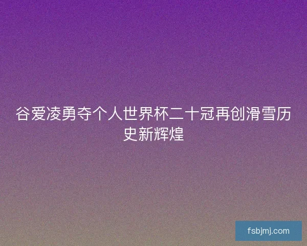 谷爱凌勇夺个人世界杯二十冠再创滑雪历史新辉煌
