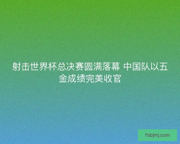 射击世界杯总决赛圆满落幕 中国队以五金成绩完美收官 射击世界杯总决赛圆满落幕 中国队以五金成绩完美收官