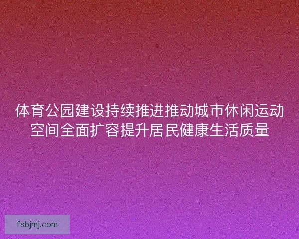 体育公园建设持续推进推动城市休闲运动空间全面扩容提升居民健康生活质量 体育公园建设持续推进推动城市休闲运动空间全面扩容提升居民健康生活质量