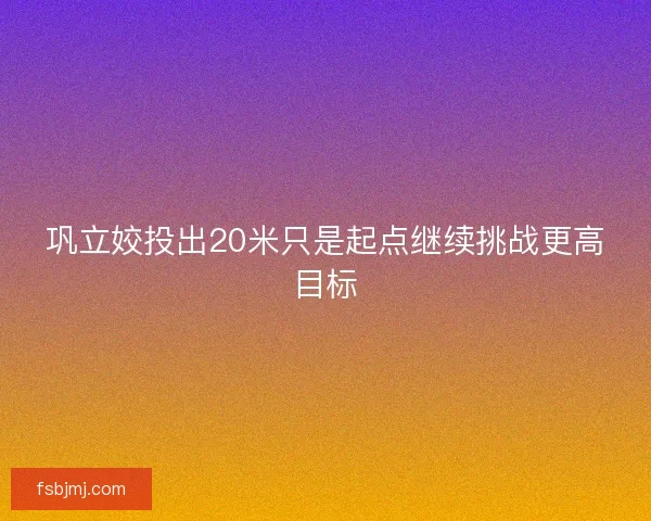巩立姣投出20米只是起点继续挑战更高目标 巩立姣投出20米只是起点继续挑战更高目标