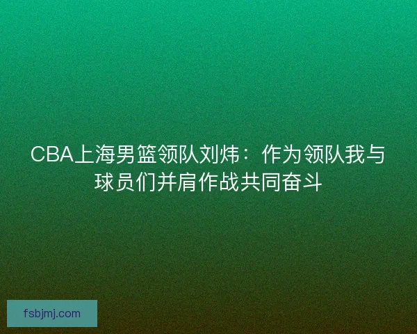 CBA上海男篮领队刘炜:作为领队我与球员们并肩作战共同奋斗 CBA上海男篮领队刘炜:作为领队我与球员们并肩作战共同奋斗